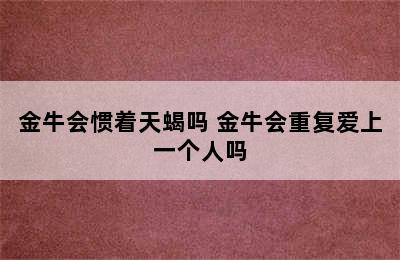 金牛会惯着天蝎吗 金牛会重复爱上一个人吗